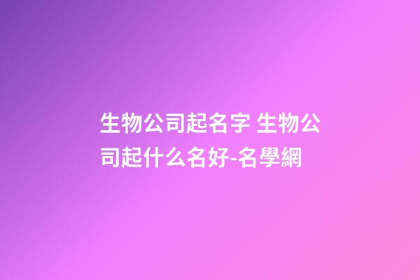 生物公司起名字 生物公司起什么名好-名學網-第1張-公司起名-玄機派